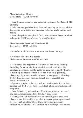 Manufacturing, Illinois
Grind Hand – 02/06 to 04/09
· Used Okamoto manual and automatic grinders for flat and OD
grinding
· Deburred and polished free flow and locking valve assemblies
for plastic mold injection, operated lathe for angle cutting and
facing
· Read blueprints, completed final inspections to insure product
adhered to OEM/manufacturer’s specifications
Manufacturers Brass and Aluminum, IL
Coremaker - 02/05 to 02/06
· Manufactured cores for aluminum and brass castings.
Aluminum Foundry, California
Maintenance Foreman - 08/87 to 11/04
· Maintained and repaired machinery for the entire foundry
including furnaces, shell core and dry sand machines, die
grinders, permanent molds, patterns, core boxes and hydraulics
· Building maintenance that included plumbing, painting,
plastering, light construction, electrical and general cleaning.
Ordered replacement parts and machinery, operated and
maintained fork lift
· Operated engine lathe, vertical and horizontal mill, surface
grinder and drill press, fabricated steel, aluminum fixtures and
shop aids
· Used Oxy-Acetylene and Arc Welding equipment, prepared
and melted aluminum alloys for daily production
· Made green and dry sand cores and molds, performed sand
blasting, ran disc and belt grinder, removed gates, sprues and
risers, rough grinding of castings, performed penetrant
inspection, conducted final inspection of castings to adhere to
 