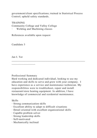 government/client specifications; trained in Statistical Process
Control; upheld safety standards.
TRAINING
Community College and Valley College
· Welding and Machining classes
References available upon request
Candidate 3
Jan I. Tor
_____________________________________________________
_________________
Professional Summary
Hard working and dedicated individual, looking to use my
education and skills to serve and grow with your company. I
have experience as a service and maintenance technician. My
responsibilities were to troubleshoot, repair and install
restaurant/store heating equipment. In addition, I have
knowledge of commercial and residential maintenance.
Skills
· Strong communication skills
· Excellent ability to adapt to difficult situations
· Detail oriented with excellent organizational skills
· Capable problem solver
· Strong leadership skills
· Self-motivated
· Mechanically inclined
 