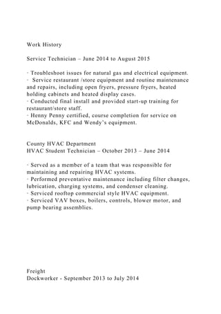 Work History
Service Technician – June 2014 to August 2015
· Troubleshoot issues for natural gas and electrical equipment.
· Service restaurant /store equipment and routine maintenance
and repairs, including open fryers, pressure fryers, heated
holding cabinets and heated display cases.
· Conducted final install and provided start-up training for
restaurant/store staff.
· Henny Penny certified, course completion for service on
McDonalds, KFC and Wendy’s equipment.
County HVAC Department
HVAC Student Technician – October 2013 – June 2014
· Served as a member of a team that was responsible for
maintaining and repairing HVAC systems.
· Performed preventative maintenance including filter changes,
lubrication, charging systems, and condenser cleaning.
· Serviced rooftop commercial style HVAC equipment.
· Serviced VAV boxes, boilers, controls, blower motor, and
pump bearing assemblies.
Freight
Dockworker - September 2013 to July 2014
 