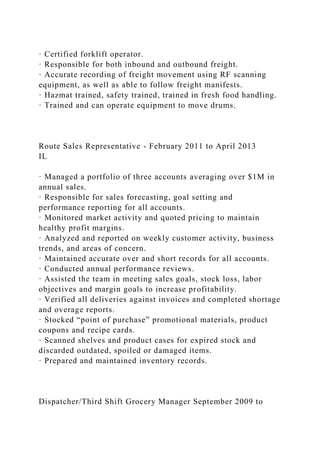 · Certified forklift operator.
· Responsible for both inbound and outbound freight.
· Accurate recording of freight movement using RF scanning
equipment, as well as able to follow freight manifests.
· Hazmat trained, safety trained, trained in fresh food handling.
· Trained and can operate equipment to move drums.
Route Sales Representative - February 2011 to April 2013
IL
· Managed a portfolio of three accounts averaging over $1M in
annual sales.
· Responsible for sales forecasting, goal setting and
performance reporting for all accounts.
· Monitored market activity and quoted pricing to maintain
healthy profit margins.
· Analyzed and reported on weekly customer activity, business
trends, and areas of concern.
· Maintained accurate over and short records for all accounts.
· Conducted annual performance reviews.
· Assisted the team in meeting sales goals, stock loss, labor
objectives and margin goals to increase profitability.
· Verified all deliveries against invoices and completed shortage
and overage reports.
· Stocked “point of purchase” promotional materials, product
coupons and recipe cards.
· Scanned shelves and product cases for expired stock and
discarded outdated, spoiled or damaged items.
· Prepared and maintained inventory records.
Dispatcher/Third Shift Grocery Manager September 2009 to
 