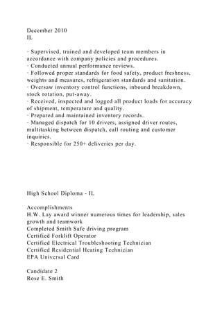December 2010
IL
· Supervised, trained and developed team members in
accordance with company policies and procedures.
· Conducted annual performance reviews.
· Followed proper standards for food safety, product freshness,
weights and measures, refrigeration standards and sanitation.
· Oversaw inventory control functions, inbound breakdown,
stock rotation, put-away.
· Received, inspected and logged all product loads for accuracy
of shipment, temperature and quality.
· Prepared and maintained inventory records.
· Managed dispatch for 10 drivers, assigned driver routes,
multitasking between dispatch, call routing and customer
inquiries.
· Responsible for 250+ deliveries per day.
High School Diploma - IL
Accomplishments
H.W. Lay award winner numerous times for leadership, sales
growth and teamwork
Completed Smith Safe driving program
Certified Forklift Operator
Certified Electrical Troubleshooting Technician
Certified Residential Heating Technician
EPA Universal Card
Candidate 2
Rose E. Smith
 