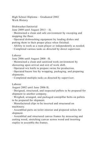 High School Diploma – Graduated 2002
Work History
Dishwasher/Janitorial
June 2009 until August 2013 – IL
· Maintained a clean and safe environment by sweeping and
mopping the floor.
· Operated dishwashing equipment by loading dishes and
putting them in their proper place when finished.
· Ability to work as a team player or independently as needed.
· Completed various tasks as directed by direct supervisor.
Laborer
June 2006 until August 2008 –IL
· Maintained a clean and sanitized work environment by
showering upon arrival and exit of work shift.
· Operated wiz knife to prepare swine for production.
· Operated bacon line by wrapping, packaging, and preparing
shipments.
· Completed multiple tasks as directed by supervisor.
Laborer
August 2002 until June 2006 IL
· Designed, structured, and inspected pallets to be prepared for
shipment to another company.
· Weighed, arranged, and packaged caterpillar bolts on pallets
to be prepared for shipment.
· Manufactured clips to be inserted and structured on
machinery.
· Assembled parts on toilet interior and prepared toilets for
shipment.
· Assembled and structured canvas frames by measuring and
cutting wood, stretching canvas across wood and inserting
staples to assemble the frames.
 