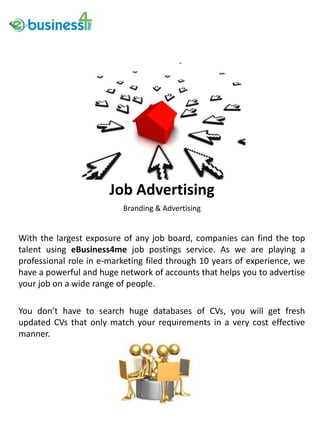 Job Advertising
                          Branding & Advertising


With the largest exposure of any job board, companies can find the top
talent using eBusiness4me job postings service. As we are playing a
professional role in e-marketing filed through 10 years of experience, we
have a powerful and huge network of accounts that helps you to advertise
your job on a wide range of people.

You don’t have to search huge databases of CVs, you will get fresh
updated CVs that only match your requirements in a very cost effective
manner.
 
