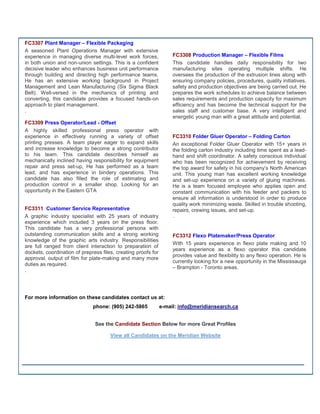 FC3307 Plant Manager – Flexible Packaging
A seasoned Plant Operations Manager with extensive
experience in managing diverse multi-level work forces,             FC3308 Production Manager – Flexible Films
in both union and non-union settings. This is a confident           This candidate handles daily responsibility for two
decisive leader who enhances business unit performance              manufacturing sites operating multiple shifts. He
through building and directing high performance teams.              oversees the production of the extrusion lines along with
He has an extensive working background in Project                   ensuring company policies, procedures, quality initiatives,
Management and Lean Manufacturing (Six Sigma Black                  safety and production objectives are being carried out. He
Belt). Well-versed in the mechanics of printing and                 prepares the work schedules to achieve balance between
converting, this candidate provides a focused hands-on              sales requirements and production capacity for maximum
approach to plant management.                                       efficiency and has become the technical support for the
.                                                                   sales staff and customer base. A very intelligent and
                                                                    energetic young man with a great attitude and potential.
FC3309 Press Operator/Lead - Offset
A highly skilled professional press operator with
experience in effectively running a variety of offset               FC3310 Folder Gluer Operator – Folding Carton
printing presses. A team player eager to expand skills              An exceptional Folder Gluer Operator with 15+ years in
and increase knowledge to become a strong contributor               the folding carton industry including time spent as a lead-
to his team. This candidate describes himself as                    hand and shift coordinator. A safety conscious individual
mechanically inclined having responsibility for equipment           who has been recognized for achievement by receiving
repair and press set-up, He has performed as a team                 the top award for safety in his company’s North American
lead, and has experience in bindery operations. This                unit. This young man has excellent working knowledge
candidate has also filled the role of estimating and                and set-up experience on a variety of gluing machines.
production control in a smaller shop. Looking for an                He is a team focused employee who applies open and
opportunity in the Eastern GTA                                      constant communication with his feeder and packers to
                                                                    ensure all information is understood in order to produce
                                                                    quality work minimizing waste. Skilled in trouble shooting,
FC3311 Customer Service Representative                              repairs, crewing issues, and set-up.
A graphic industry specialist with 25 years of industry             .
experience which included 3 years on the press floor.
This candidate has a very professional persona with
outstanding communication skills and a strong working               FC3312 Flexo Platemaker/Press Operator
knowledge of the graphic arts industry. Responsibilities
                                                                    With 15 years experience in flexo plate making and 10
are full ranged from client interaction to preparation of
                                                                    years experience as a flexo operator this candidate
dockets, coordination of prepress files, creating proofs for
                                                                    provides value and flexibility to any flexo operation. He is
approval, output of film for plate-making and many more
                                                                    currently looking for a new opportunity in the Mississauga
duties as required.
                                                                    – Brampton - Toronto areas.
.




For more information on these candidates contact us at:
                              phone: (905) 242-5865            e-mail: info@meridiansearch.ca


                               See the Candidate Section Below for more Great Profiles

                                      View all Candidates on the Meridian Website
 