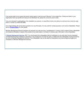 If you would prefer not to receive this email, simply reply to it with the word "Remove" in the subject line. If there are others in your
organization that may benefit from being on the distribution list, please let us know by return email.

If you are interested in participating in this newsletter as a sponsor, or would like to know more about our services, let us know by reply
email, or contact us at 905-242-5865.

Your email address will not be sold or passed on to any third party. It is only used for contact purposes, such as this e-Newsletter. Please
see our Privacy Policy for more details.

Meridian Management Services disclaims any warranty as to the accuracy, completeness or currency of the contents of this e-Newsletter
and disclaims all liability in respect of the results of any action taken or not taken in reliance upon information in this e-Newsletter.

© Meridian Management Services, 2007. You may forward this e-Newsletter without modification to any party who may be interested,
provided that the party is seeking or interested in new employment and that the party is notified that the e-Newsletter is being forward by
you and not Meridian Management Services. This e-Newsletter may not be resent or forwarded to any other employment agency or
competition of Meridian Management Services.
 