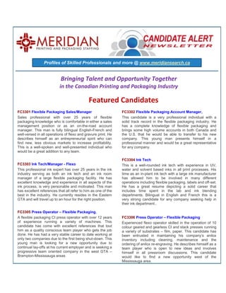 Profiles of Skilled Professionals and more @ www.meridiansearch.ca


                           Bringing Talent and Opportunity Together
                          in the Canadian Printing and Packaging Industry

                                             Featured Candidates
FC3301 Flexible Packaging Sales/Manager                        FC3302 Flexible Packaging Account Manager,
Sales professional with over 25 years of flexible              This candidate is a very professional individual with a
packaging knowledge who is comfortable in either a sales       solid track record in the flexible packaging industry. He
management position or as an on-the-road account               has a complete knowledge of flexible packaging and
manager. This man is fully bilingual English-French and        brings some high volume accounts in both Canada and
well-versed in all operations of flexo and gravure print. He   the U.S. that he would be able to transfer to his new
describes himself as an entrepreneurial spirit who can         company. This young man presents himself in a
find new, less obvious markets to increase profitability.      professional manner and would be a great representative
This is a well-spoken and well-presented individual who        for any company.
would be a great addition to any team.

                                                               FC3304 Ink Tech
FC3303 Ink Tech/Manager - Flexo                                This is a well-rounded ink tech with experience in UV,
This professional ink expert has over 25 years in the ink      water and solvent based inks in all print processes. His
industry serving as both an ink tech and an ink room           time as an in-plant ink tech with a large ink manufacturer
manager of a large flexible packaging facility. He has         has allowed him to be involved in many different
excellent knowledge and experience in all aspects of the       operations including flexible packaging, labels and off-set.
ink process, is very personable and motivated. This man        He has a great resume depicting a solid career that
has excellent references that all refer to him as one of the   includes time spent in the lab and ink blending
best in the industry. He currently resides in the Eastern      departments. Bilingual in English and French this is a
GTA and will travel up to an hour for the right position.      very strong candidate for any company seeking help in
                                                               their ink department..

FC3305 Press Operator – Flexible Packaging,
A flexible packaging CI press operator with over 12 years      FC3306 Press Operator – Flexible Packaging
of experience running a variety of machines. This              Experienced flexo operator skilled in the operation of 10
candidate has come with excellent references that tout         colour geared and gearless CI and stack presses running
him as a quality conscious team player who gets the job        a variety of substrates – film, paper. This candidate has
done. He has had a very stable career to date working at       been entrusted in maintaining his company’s anilox
only two companies due to the first being shut-down. This      inventory including cleaning, maintenance and the
young man is looking for a new opportunity due to              ordering of anilox re-engraving. He describes himself as a
continual lay-offs at his current employer and is seeking a    team player who is open to new ideas and involves
progressive team oriented company in the west GTA –            himself in all pressroom discussions. This candidate
Brampton-Mississauga areas                                     would like to find a new opportunity west of the
                                                               Mississauga area.
 
