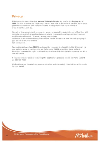 10
Privacy
McArt hur operat es und er t he National Privacy Principles set out in t he Privacy Act of
1988. Furt her inf orm at ion regarding t he Act and how McArt hur w ill use and st ore your
personal inf orm at ion can be f ound in t he Privacy sect ion of our w ebsit e at
w w w .m cart hur.com .au.
As p art of t he recruit m ent process f or senior or execut ive appoint m ent s, McArt hur w ill
com pile a m at rix of all ap plicant s sum m arising t he recent em ploym ent and relevant
qualif icat ions f or each. This m at rix m ay be p rovided
t o client s t o aid in short -list ing d iscussions. Please advise us at t he t im e of ap plying if
you do not w ish your d et ails
t o b e includ ed .
Applicat ions close: June 16 2014 and m ust b e received (p ref erably in Word f orm at ) via
our w eb sit e w w w .m cart hur.com .au. Ref erence 128056 At t ent ion: Kane McCard .
McArt hur reserves t he right t o accept applicat ions af t er t his dat e in consult at ion w it h
t he Net ball SA.
If you req uire any assist ance during t he ap plicat ion process, please call Kane McCard
on 08 8100 7000
We look f orw ard t o receiving your applicat ion and d iscussing t his posit ion w it h you in
f urt her det ail.
 