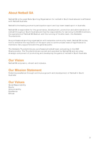 2
About Netball SA
Net ball SA is t he peak St at e Sport ing Organisat ion f or net b all in Sout h Aust ralia and is af f iliat ed
w it h Net b all Aust ralia.
Net ball is t he leading w om en's p art icip at ion sp ort and t op t eam b ased sport in Aust ralia.
Net ball SA is responsible f or t he governance, developm ent , prom ot ion and adm inist rat ion of
net b all t hroughout Sout h Aust ralia and has t he responsib ilit y f or servicing it s 30,000 m em b ers,
t he op erat ions of Net b all SA St ad ium and t he running of it s elit e t eam , t he Adelaide
Thunderb irds
As a p rof essional sport ing organisat ion w it h ext ensive com m unit y reach, Net ball SA is a key
t ool t o enhance t he reput at ion of t he sport and t o com m unicat e new s of signif icance t o
m em bers, f ans, sup port ers and t he general p ublic.
The Adelaide Thunderb ird s are a prof essional net b all t eam com pet ing in t he ANZ
Cham pionship . The Thunderb irds are ow ned and operat ed by Net b all SA and are a key
st rat egic com ponent of prom ot ing and developing t he gam e of net ball in Sout h Aust ralia
Our Vision
Net ball SA is d ynam ic, vibrant and inclusive.
Our Mission Statement
Fost ering excellence t hrough cont inuous grow t h and developm en t of Net b all in Sout h
Aust ralia
Our Values
Social Responsibilit y
Equit y
Account ab ilit y
Excellence
Et hical
 