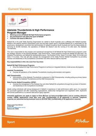 3
Current Vacancy
Executive
Adelaide Thunderbirds & High Performance
Program Manager
 Working across all Netball SA High Performance programs
 Key development role within the sport of Netball
 Full-time role based at Mile End
Netball SA is the peak State Sporting Organisation for netball in South Australia and is affiliated with Netball Australia.
Netball is the leading women's participation sport and top team based sport in Australia.Netball SA is responsible for the
governance, development, promotion and administration of netball throughout South Australia and has the responsibility for
servicing its 30,000 members, the operations of Netball SA Stadium and the running of its elite team, the Adelaide
Thunderbirds.
This role is responsible for the program and operational management of all Netball SA High Performance programs under
the strategic direction of the General Manager- High Performance. These programs include the Netball SA elite team, the
Adelaide Thunderbirds, and Netball SA representative teams - the Southern Force, State 21 & Under, State 19 & Under and
State 17 & Under. This role will also oversee the management of the State Premier Netball Competition by providing
direction and leadership to the Competitions Coordinator and other relevant staff as required.
Key responsibilities in this role cover four key areas:
Netball SA High Performance Programs
 Drive the Netball SA High Performance Programs to achieve an integrated delivery model across all programs
Adelaide Thunderbirds
 Oversee all operations of the Adelaide Thunderbirds including administration and logistics
ANZ Championship
 Administration of the Adelaide Thunderbirds involvement in ANZ Championship including acting as primary liaison
between the Adelaide Thunderbirds and the ANZ Championship
State Premier Netball Competition (SPNC)
 Oversee the management of the Subway Cup and other Netball SA competitions through the provision of direction
and leadership to the Competitions Coordinator
Ideally suiting individuals with strong background in Netball or experience in high performance within sport, it is expected
the successful applicant will offer outstanding organisational, relationship management and negotiation skills. Applicants
with formal qualifications in a relevant field will be highly regarded.
Interested applicants can apply to apply to Kane McCard via kane.mccard@mcarthur.com.au quoting reference
number 128056. Applications close 5pm June 16th. Confidentiality of all applicants is assured. Telephone
enquiries are welcomed during business hours to 08 8100 7000. Confidentiality of all applicants is assured.
Please contact Kane McCard
P 8100 7000
E kane.mccard@mcarthur.com.au
Reference No 128056
Sport
 
