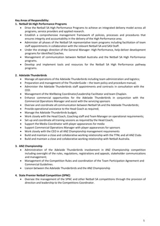 5
Key Areas of Responsibility:
1. Netball SA High Performance Programs
 Drive the Netball SA High Performance Programs to achieve an integrated delivery model across all
programs, service providers and applied research.
 Establish a comprehensive management framework of policies, processes and procedures that
ensures integrity and accountability in the delivery of the High Performance area.
 Administer all phases of the Netball SA representative team programs including facilitation of team
staff appointments in collaboration with the relevant Netball SA and SASI Staff.
 Under the strategic direction of the General Manager- High Performance, help deliver development
programs for identified Coaches.
 Management of communication between Netball Australia and the Netball SA High Performance
programs.
 Develop and implement tools and resources for the Netball SA High Performance pathway
programs.
2. Adelaide Thunderbirds
 Manage all operations of the Adelaide Thunderbirds including team administration and logistics;
 Preparation and management of the ThunderGuide – the team policy and procedure manual;
 Administer the Adelaide Thunderbirds staff appointments and contracts in consultation with the
CEO.
 Management of the Wellbeing Coordinator/Leadership Facilitator and team Chaplain.
 Enhance commercial opportunities for the Adelaide Thunderbirds in conjunction with the
Commercial Operations Manager and assist with the servicing sponsors
 Oversee and coordinate all communication between Netball SA and the Adelaide Thunderbirds;
 Provide operational assistance to the Head Coach as required;
 Manage the Adelaide Thunderbirds budget;
 Work closely with the Head Coach, Coaching staff and Team Manager on operational requirements;
 Set-up and coordinate all training sessions as required by the Head Coach;
 Support the Media Coordinator with player appearances for media
 Support Commercial Operations Manager with player appearances for sponsors
 Work closely with the CEO in all ANZ Championship management requirements
 Build and maintain a close and collaborative working relationship with the TTNL and all ANZ Clubs
 Build and maintain a close and collaborative working relationship with Netball Australia.
3. ANZ Championship
 Administration of the Adelaide Thunderbirds involvement in ANZ Championship competition
including oversight of the rules, regulations, registrations and appeals, stakeholder communications
and management;
 Management of the Competition Rules and coordination of the Team Participation Agreement and
Commercial Guidelines.
 Liaison between the Adelaide Thunderbirds and the ANZ Championship
4. State Premier Netball Competition (SPNC)
 Oversee the management of the SPNC and other Netball SA competitions through the provision of
direction and leadership to the Competitions Coordinator.
 