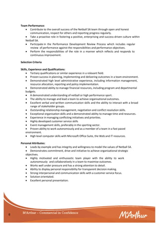 6
Team Performance:
 Contribute to the overall success of the Netball SA team through open and honest
communication, respect for others and reporting progress regularly.
 Take a proactive role in fostering a positive, enterprising and success-driven culture within
Netball SA.
 Participate in the Performance Development Review Process which includes regular
review of performance against the responsibilities and performance objectives.
 Perform the responsibilities of the role in a manner which reflects and responds to
continuous improvement.
Selection Criteria
Skills, Experience and Qualifications:
 Tertiary qualifications or similar experience in a relevant field.
 Proven success in planning, implementing and delivering outcomes in a team environment.
 Demonstrated high level administrative experience, including information management,
resource allocation, reporting and policy implementation.
 Demonstrated ability to manage financial resources, including program and departmental
budgets.
 A demonstrated understanding of netball or high performance sport.
 The ability to manage and lead a team to achieve organisational outcomes.
 Excellent verbal and written communication skills and the ability to interact with a broad
range of stakeholder groups.
 Outstanding relationship management, negotiation and conflict resolution skills.
 Exceptional organisation skills and a demonstrated ability to manage time and resources.
 Experience in managing conflicting initiatives and priorities.
 Highly developed customer service skills
 Event management skills, preferably in the sporting sector.
 Proven ability to work autonomously and as a member of a team in a fast paced
environment.
 High level computer skills with Microsoft Office Suite, the Web and IT resources.
Personal Attributes:
 Leads by example and has integrity and willingness to model the values of Netball SA.
 Demonstrates commitment, drive and initiative to achieve organisational strategic
objectives.
 Highly motivated and enthusiastic team player with the ability to work
autonomously and collaboratively in a team to maximise outcomes.
 Works well under pressure and has a strong attention to detail.
 Ability to display personal responsibility for transparent decision making.
 Strong interpersonal and communication skills with a customer service focus.
 Solution orientated.
 Excellent personal presentation.
 