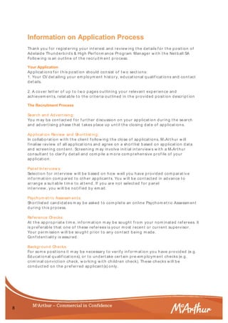8
Information on Application Process
Thank you f or regist ering your int erest and review ing t he det ails f or t he posit ion of
Adelaide Thunderbird s & High Perf orm ance Program Manager w it h t he Net b all SA
Follow ing is an out line of t he recruit m ent p rocess:
Your Application
Applicat ions f or t his posit ion should con sist of t w o sect ions:
1. Your CV det ailing your em ploym ent hist ory, educat ional qualif icat ions and cont act
det ails.
2. A cover let t er of up t o t w o p ages out lining your relevant experience and
achievem ent s, relat able t o t he crit eria out lined in t he provided posit ion descript ion
The Recruitment Process
Search and Advert ising:
You m ay be cont act ed f or f urt her d iscussion on your applicat ion d uring t he search
and advert ising phase t hat t akes place up unt il t he closing dat e of ap plicat ions.
Applicat ion Review and Short list ing:
In collaborat ion w it h t he client f ollow ing t he close of ap plicat ions, McArt hur w ill
f inalise review of all ap plicat ions and agree on a short list b ased on ap plicat ion d at a
and screening cont ent . Screening m ay involve init ial int erview s w it h a McArt hur
consult ant t o clarif y det ail and com p ile a m ore com prehensive prof ile of your
ap plicat ion.
Panel Int erview s:
Select ion f or int erview w ill be b ased on how w ell you have provided com parat iv e
inf orm at ion com p ared t o ot her ap plicant s. You w ill be cont act ed in advance t o
arrange a suit able t im e t o at t end. If you are not select ed f or panel
int erview , you w ill be not if ied by em ail.
Psychom et ric Assessm ent s:
Short list ed candidat es m ay be asked t o com plet e an online Psychom et ric Assessm ent
during t his process.
Ref erence Checks:
At t he appropriat e t im e, inf orm at ion m ay be sought f rom your nom inat ed ref erees. It
is pref erable t hat one of t hese ref erees is your m ost recent or current supervisor.
Your perm ission w ill be sought prior t o any cont act b eing m ade.
Conf ident ialit y is assured.
Background Checks:
For som e posit ions it m ay be necessary t o verif y inf orm at ion you have provid ed (e.g.
Educat ional qualif icat ions), or t o und ert ake cert ain pre-em ploym ent checks (e.g.
crim inal convict ion check, w orking w it h children check). These checks w ill b e
conduct ed on t he pref erred ap plicant (s) only.
 