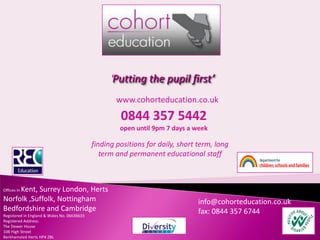‘Putting the pupil first’
                                                     www.cohorteducation.co.uk
                                                      0844 357 5442
                                                      open until 9pm 7 days a week

                                             finding positions for daily, short term, long
                                                term and permanent educational staff



     Kent, Surrey London, Herts
Offices in

Norfolk ,Suffolk, Nottingham                                                    info@cohorteducation.co.uk
Bedfordshire and Cambridge                                                      fax: 0844 357 6744
Registered in England & Wales No. 06636633
Registered Address:
The Dower House
108 High Street
Berkhamsted Herts HP4 2BL
 
