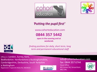 ‘Putting the pupil first’
                                              www.cohorteducation.com
                                               0844 357 5442
                                                open in the evening and at
                                                        weekends

                                        finding positions for daily, short term, long
                                           term and permanent educational staff


        London, Surrey, Kent,
Offices in
Bedfordshire Hertfordshire & Buckinghamshire,                            info@cohorteducation.com
Cambridgeshire, Derbyshire, South Yorkshire                              fax: 0844 357 6744
& Nottingham                                                             Head Office
Registered in England & Wales No. 06636633                               40 Cromer Rd, Strood Kent
                                                                         ME2 3AL
 