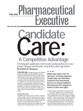FOR GLOBAL BUSINESS AND MARKETING LEADERS




              Candidate
           Care:
               A Competitive Advantage
            Treating job applicants well creates ambassadors for com-
            panies’ images and brands, even if they don’t get hired.
            By Robert D. Hennessy
             A decade ago,          management gurus, the business
             media, and business schools chastised corporate           World-class talent seeks its
             executives and boards of directors for their cavalier
             attitudes and, in some cases, complete lack of atten-
                                                                       own level, so hiring companies
             tion toward succession planning. Today, those same        should make sure that those
             executives and boards should direct their attention
             to candidate care—an even more pervasive and seri-
                                                                       involved in the interviewing
             ous issue—to avoid another managerial faux pas.           process are strong employees
             This article will illustrate the importance of making     who represent the company as
             candidate care a part of corporate strategy—not
             only to attract and retain top talent, but also to aug-   leaders in their own rights.
             ment corporate image, branding, and marketing
             efforts.                                                  potential impact of candidate care becomes clear.
                                                                          Too often, candidate care is overlooked by a
             Serious Business                                          board’s agenda. But, securing the flow of intellec-
             Candidate care is the process by which a company          tual capital should be one of the company’s highest
             staffs a position, from the announcement of a job         priorities. Today’s environment is defined by global
             opening to the results new hires deliver throughout       markets, restructurings, mergers and acquisitions,
             the years of their employment. Multiply by several        quantum changes in productivity, mobile talent,
             hundred, or several thousand over time, the               and changing political climates—all of which has
             expense and effort that goes into finding, retaining,     created an unprecedented thirst for intellectual
             training, and maintaining that one hire, and the          capital. The demand for talent will become even
 