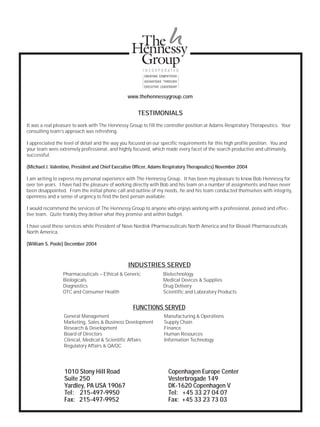TESTIMONIALS
It was a real pleasure to work with The Hennessy Group to fill the controller position at Adams Respiratory Therapeutics. Your
consulting team’s approach was refreshing.
I appreciated the level of detail and the way you focused on our specific requirements for this high profile position. You and
your team were extremely professional, and highly focused, which made every facet of the search productive and ultimately,
successful.
(Michael J. Valentino, President and Chief Executive Officer, Adams Respiratory Therapeutics) November 2004
I am writing to express my personal experience with The Hennessy Group. It has been my pleasure to know Bob Hennessy for
over ten years. I have had the pleasure of working directly with Bob and his team on a number of assignments and have never
been disappointed. From the initial phone call and outline of my needs, he and his team conducted themselves with integrity,
openness and a sense of urgency to find the best person available.
I would recommend the services of The Hennessy Group to anyone who enjoys working with a professional, poised and effec-
tive team. Quite frankly they deliver what they promise and within budget.
I have used these services while President of Novo Nordisk Pharmaceuticals North America and for Biovail Pharmaceuticals
North America.
(William S. Poole) December 2004
1010 Stony Hill Road
Suite 250
Yardley, PA USA 19067
Tel: 215-497-9950
Fax: 215-497-9952
Copenhagen Europe Center
Vesterbrogade 149
DK-1620 Copenhagen V
Tel: +45 33 27 04 07
Fax: +45 33 23 73 03
General Management
Marketing, Sales & Business Development
Research & Development
Board of Directors
Clinical, Medical & Scientific Affairs
Regulatory Affairs & QA/QC
Manufacturing & Operations
Supply Chain
Finance
Human Resources
Information Technology
Pharmaceuticals – Ethical & Generic
Biologicals
Diagnostics
OTC and Consumer Health
Biotechnology
Medical Devices & Supplies
Drug Delivery
Scientific and Laboratory Products
www.thehennessygroup.com
FUNCTIONS SERVED
INDUSTRIES SERVED
 