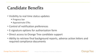 Orange Tree Employment Screening Confidential 3Orange Tree | Hire With Confidence.™
Candidate Benefits
• Visibility to real time status updates
 Progress bar
 Approximate ETAs
• Control of notification preferences
• E-signature options for authorization form
• Direct access to Orange Tree candidate support
• Ability to retrieve final background reports, adverse action letters and
required compliance documents
 