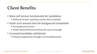Orange Tree Employment Screening Confidential 4Orange Tree | Hire With Confidence.™
Client Benefits
• More self-service functionality for candidates
 Ability to answer questions easily and as-needed
• Faster turn-around-time for background completion
 Increased time to hire
 Fewer administrative functions for you to manage
• Increased candidate satisfaction
 Pleasant experience through a co-branded portal
 