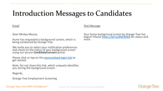 Orange Tree Employment Screening Confidential 5Orange Tree | Hire With Confidence.™
Introduction Messages to Candidates
Email
Dear Mickey Mouse,
Acme has requested a background screen, which is
being conducted by Orange Tree.
We invite you to select your notification preferences
and check on the status of your background screen
using our secure CandidateConnect portal.
Please click or tap on this personalized login link to
get started.
Note: Do not share this link, which uniquely identifies
you during the background screen.
Regards,
Orange Tree Employment Screening
Text Message
Your Acme background screen by Orange Tree has
begun! Please https://bit.ly/89ERDA9 for status and
more.
 