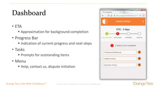 Orange Tree Employment Screening Confidential 7Orange Tree | Hire With Confidence.™
Dashboard
• ETA
 Approximation for background completion
• Progress Bar
 Indication of current progress and next steps
• Tasks
 Prompts for outstanding items
• Menu
 Help, contact us, dispute initiation
 