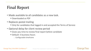 Orange Tree Employment Screening Confidential 8Orange Tree | Hire With Confidence.™
Final Report
• Made available to all candidates as a new task.
 Downloaded as PDF
• Replaces postal mailing
 Only for candidates that logged in and accepted the Terms of Service
• Optional delay for client review period
 Gives you time to review final report before candidate
 Default: 5 business hours
o Configurable timeframe
 