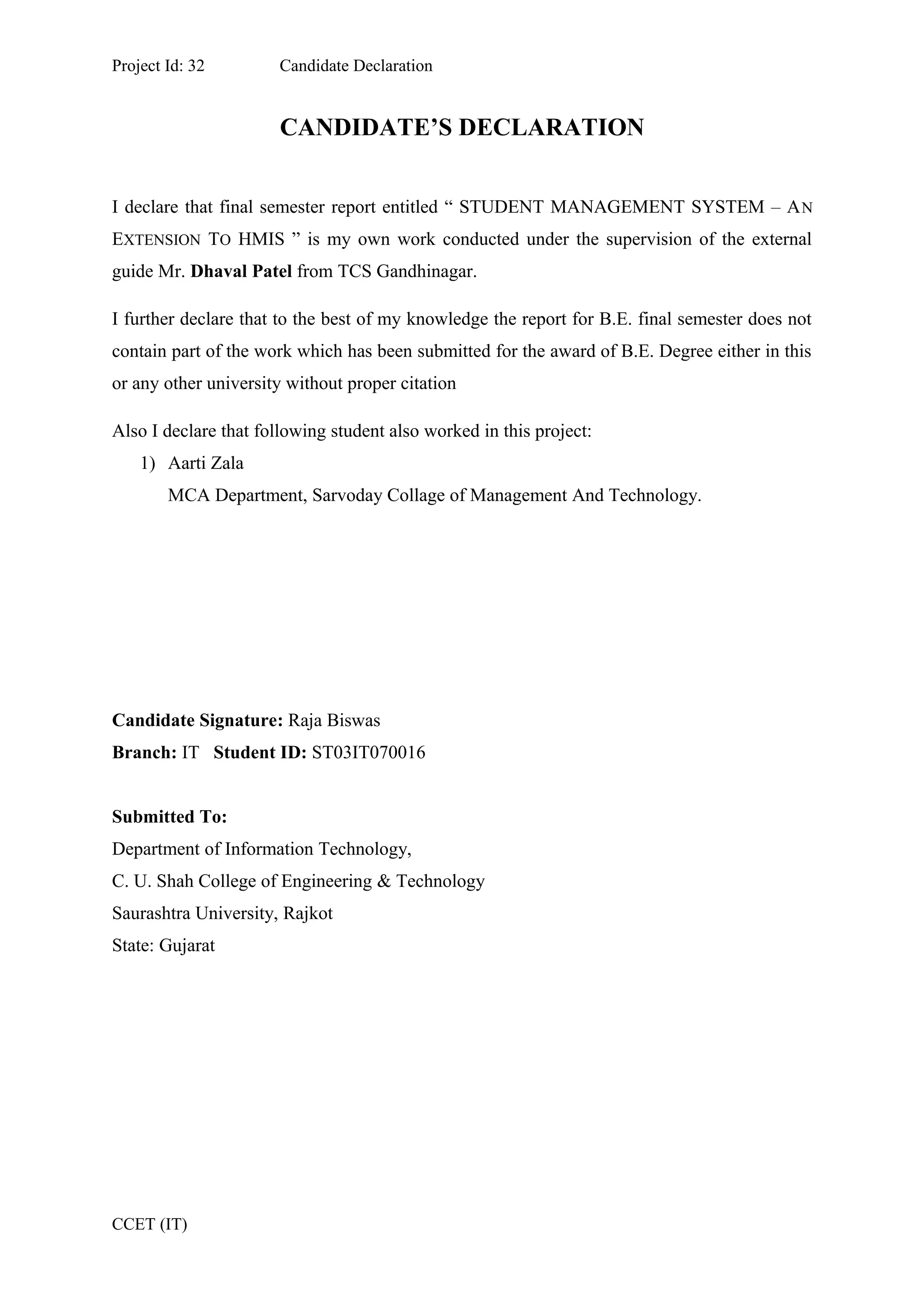Project Id: 32 Candidate Declaration
CANDIDATE’S DECLARATION
I declare that final semester report entitled “ STUDENT MANAGEMENT SYSTEM – AN
EXTENSION TO HMIS ” is my own work conducted under the supervision of the external
guide Mr. Dhaval Patel from TCS Gandhinagar.
I further declare that to the best of my knowledge the report for B.E. final semester does not
contain part of the work which has been submitted for the award of B.E. Degree either in this
or any other university without proper citation
Also I declare that following student also worked in this project:
1) Aarti Zala
MCA Department, Sarvoday Collage of Management And Technology.
Candidate Signature: Raja Biswas
Branch: IT Student ID: ST03IT070016
Submitted To:
Department of Information Technology,
C. U. Shah College of Engineering & Technology
Saurashtra University, Rajkot
State: Gujarat
CCET (IT)