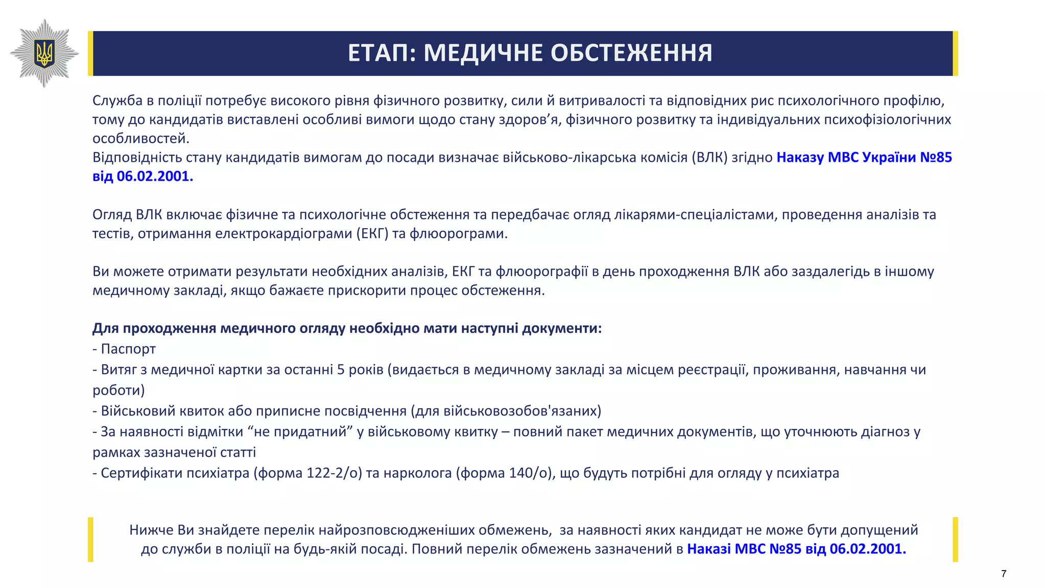 ЕТАП: МЕДИЧНЕ ОБСТЕЖЕННЯ
Служба в поліції потребує високого рівня фізичного розвитку, сили й витривалості та відповідних рис психологічного профілю,
тому до кандидатів виставлені особливі вимоги щодо стану здоров’я, фізичного розвитку та індивідуальних психофізіологічних
особливостей.
Відповідність стану кандидатів вимогам до посади визначає військово-лікарська комісія (ВЛК) згідно Наказу МВС України №85
від 06.02.2001.
Огляд ВЛК включає фізичне та психологічне обстеження та передбачає огляд лікарями-спеціалістами, проведення аналізів та
тестів, отримання електрокардіограми (ЕКГ) та флюорограми.
Ви можете отримати результати необхідних аналізів, ЕКГ та флюорографії в день проходження ВЛК або заздалегідь в іншому
медичному закладі, якщо бажаєте прискорити процес обстеження.
Для проходження медичного огляду необхідно мати наступні документи:
- Паспорт
- Витяг з медичної картки за останні 5 років (видається в медичному закладі за місцем реєстрації, проживання, навчання чи
роботи)
- Військовий квиток або приписне посвідчення (для військовозобов'язаних)
- За наявності відмітки “не придатний” у військовому квитку – повний пакет медичних документів, що уточнюють діагноз у
рамках зазначеної статті
- Сертифікати психіатра (форма 122-2/о) та нарколога (форма 140/о), що будуть потрібні для огляду у психіатра
Нижче Ви знайдете перелік найрозповсюдженіших обмежень, за наявності яких кандидат не може бути допущений
до служби в поліції на будь-якій посаді. Повний перелік обмежень зазначений в Наказі МВС №85 від 06.02.2001.
7
 