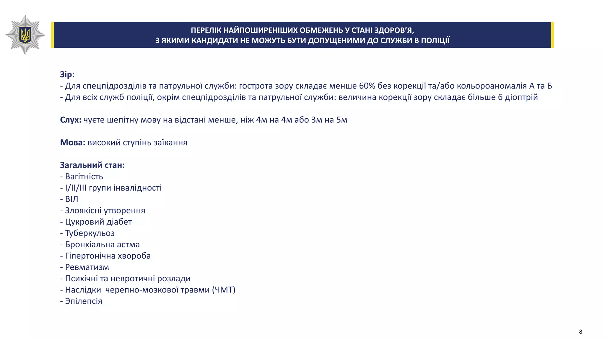 Зір:
- Для спецпідрозділів та патрульної служби: гострота зору складає менше 60% без корекції та/або кольороаномалія А та Б
- Для всіх служб поліції, окрім спецпідрозділів та патрульної служби: величина корекції зору складає більше 6 діоптрій
Слух: чуєте шепітну мову на відстані менше, ніж 4м на 4м або 3м на 5м
Мова: високий ступінь заїкання
Загальний стан:
- Вагітність
- I/II/III групи інвалідності
- ВІЛ
- Злоякісні утворення
- Цукровий діабет
- Туберкульоз
- Бронхіальна астма
- Гіпертонічна хвороба
- Ревматизм
- Психічні та невротичні розлади
- Наслідки черепно-мозкової травми (ЧМТ)
- Эпілепсія
ПЕРЕЛІК НАЙПОШИРЕНІШИХ ОБМЕЖЕНЬ У СТАНІ ЗДОРОВ’Я,
З ЯКИМИ КАНДИДАТИ НЕ МОЖУТЬ БУТИ ДОПУЩЕНИМИ ДО СЛУЖБИ В ПОЛІЦІЇ
8
 