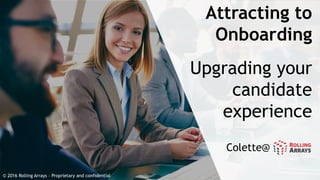 Attracting to
Onboarding
Upgrading your
candidate
experience
© 2016 Rolling Arrays – Proprietary and confidential
Colette@
 