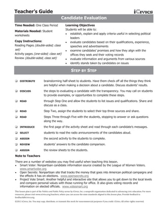 Teacher’s Guide
                                                     Candidate Evaluation
Time Needed: One Class Period                            Learning Objectives
                                                         Students will be able to:
Materials Needed: Student
                                                          establish, explain and apply criteria useful in selecting political
worksheets
                                                            leaders
Copy Instructions:                                        evaluate candidates based on their qualifications, experience,
Reading Pages (double-sided; class                          speeches and advertisements
set)                                                      examine candidates’ promises and how they align with the
Activity pages (one-sided; class set)                       offices they seek and their voting records
Review (double-sided, class set)                          evaluate information and arguments from various sources
                                                          identify stands taken by candidates on issues

                                                                STEP BY STEP

 DISTRIBUTE                     brainstorming half-sheet to students. Have them check off all the things they think
                                 are helpful when making a decision about a candidate. Discuss students’ results.
 DISCUSS                        the steps to evaluating a candidate with the transparency. You may call on students
                                 to provide examples, or opportunities to complete these steps.
 READ                           through Step One and allow the students to list issues and qualifications. Share and
                                 discuss as a class.
 READ                           Step Two, assign the students to select their top three sources and share.
 READ                           Steps Three through Five with the students, stopping to answer or ask questions
                                 along the way.
 INTRODUCE                      the first page of the activity sheet and read through each candidate’s messages.
 SELECT                         students to read the radio announcements of the candidates aloud.
 ASSIGN                         the second activity to the students to complete.
 REVIEW                         students’ answers to the candidate comparison.
 ASSIGN                         the review sheets to the students.
Note to Teachers
There are a number of websites you may find useful when teaching this lesson.
 Smart Voter: Nonpartisan candidate information source created by the League of Women Voters.
   www.smartvoter.org
 Open Secrets: Nonpartisan site that tracks the money that goes into American political campaigns and
   the effects it has on elections. www.opensecrets.org
 Project Vote Smart: Another helpful and interactive site that allows you to get down to the local levels
   and compare personal values with those running for office. It also gives voting records and
   information on elected officials. www.votesmart.org
This lesson plan is part of the Politics and Public Policy series by iCivics, Inc. a nonprofit organization dedicated to advancing civic education. For more
resources, please visit www.icivics.org/teachers, where you can access the state standards aligned to this lesson plan. Provide feedback to
feedback@icivics.org.
©2011 iCivics, Inc. You may copy, distribute, or transmit this work for noncommercial purposes if you credit iCivics. All other rights reserved.
 