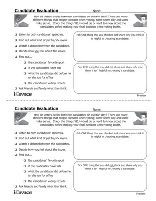 Candidate Evaluation                                            Name:
                How do voters decide between candidates on election day? There are many
                different things that people consider when voting; some seem silly and some
                  make sense. Check the things YOU would do or want to know about the
                       candidates before making your final decision in the voting booth.

 Listen to both candidates’ speeches.            Pick ONE thing that you checked and share why you think it
                                                               is helpful in choosing a candidate.
 Find out what kind of pet he/she owns.

 Watch a debate between the candidates.

 Decide how you feel about the issues.

 Find out...

        the candidates’ favorite sport

        if the candidates have kids               Pick ONE thing that you did not check and share why you
                                                         think it isn’t helpful in choosing a candidate.
        what the candidates did before he
          or she ran for office
        the candidates’ voting records

 Ask friends and family what they think.

                                                                                                      Preview




Candidate Evaluation                                            Name:
                How do voters decide between candidates on election day? There are many
                different things that people consider when voting; some seem silly and some
                  make sense. Check the things YOU would do or want to know about the
                       candidates before making your final decision in the voting booth.

 Listen to both candidates’ speeches.            Pick ONE thing that you checked and share why you think it
                                                               is helpful in choosing a candidate.
 Find out what kind of pet he/she owns.

 Watch a debate between the candidates.

 Decide how you feel about the issues.

 Find out...

        the candidates’ favorite sport

        if the candidates have kids               Pick ONE thing that you did not check and share why you
                                                         think it isn’t helpful in choosing a candidate.
        what the candidates did before he
          or she ran for office
        the candidates’ voting records

 Ask friends and family what they think.

                                                                                                     Preview
 
