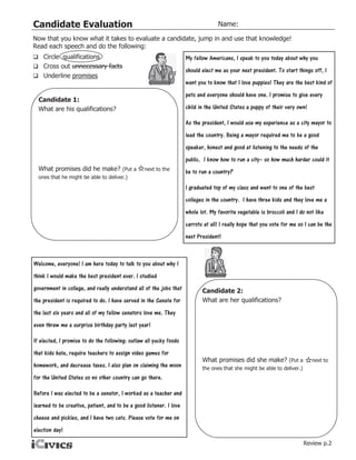 Candidate Evaluation                                                               Name:

Now that you know what it takes to evaluate a candidate, jump in and use that knowledge!
Read each speech and do the following:
 Circle qualifications                                              My fellow Americans, I speak to you today about why you
 Cross out unnecessary facts
                                                                     should elect me as your next president. To start things off, I
 Underline promises
                                                                     want you to know that I love puppies! They are the best kind of
                                                                     pets and everyone should have one. I promise to give every
  Candidate 1:
  What are his qualifications?                                       child in the United States a puppy of their very own!

                                                                     As the president, I would use my experience as a city mayor to
                                                                     lead the country. Being a mayor required me to be a good
                                                                     speaker, honest and good at listening to the needs of the
                                                                     public. I know how to run a city– so how much harder could it
  What promises did he make? (Put a              next to the
                                                                     be to run a country?
  ones that he might be able to deliver.)

                                                                     I graduated top of my class and went to one of the best
                                                                     colleges in the country. I have three kids and they love me a
                                                                     whole lot. My favorite vegetable is broccoli and I do not like
                                                                     carrots at all! I really hope that you vote for me so I can be the
                                                                     next President!



Welcome, everyone! I am here today to talk to you about why I
think I would make the best president ever. I studied
government in college, and really understand all of the jobs that           Candidate 2:
the president is required to do. I have served in the Senate for            What are her qualifications?
the last six years and all of my fellow senators love me. They
even threw me a surprise birthday party last year!

If elected, I promise to do the following: outlaw all yucky foods
that kids hate, require teachers to assign video games for
                                                                            What promises did she make? (Put a               next to
homework, and decrease taxes. I also plan on claiming the moon              the ones that she might be able to deliver.)
for the United States so no other country can go there.

Before I was elected to be a senator, I worked as a teacher and
learned to be creative, patient, and to be a good listener. I love
cheese and pickles, and I have two cats. Please vote for me on
election day!
                                                                                                                           Review p.2
 