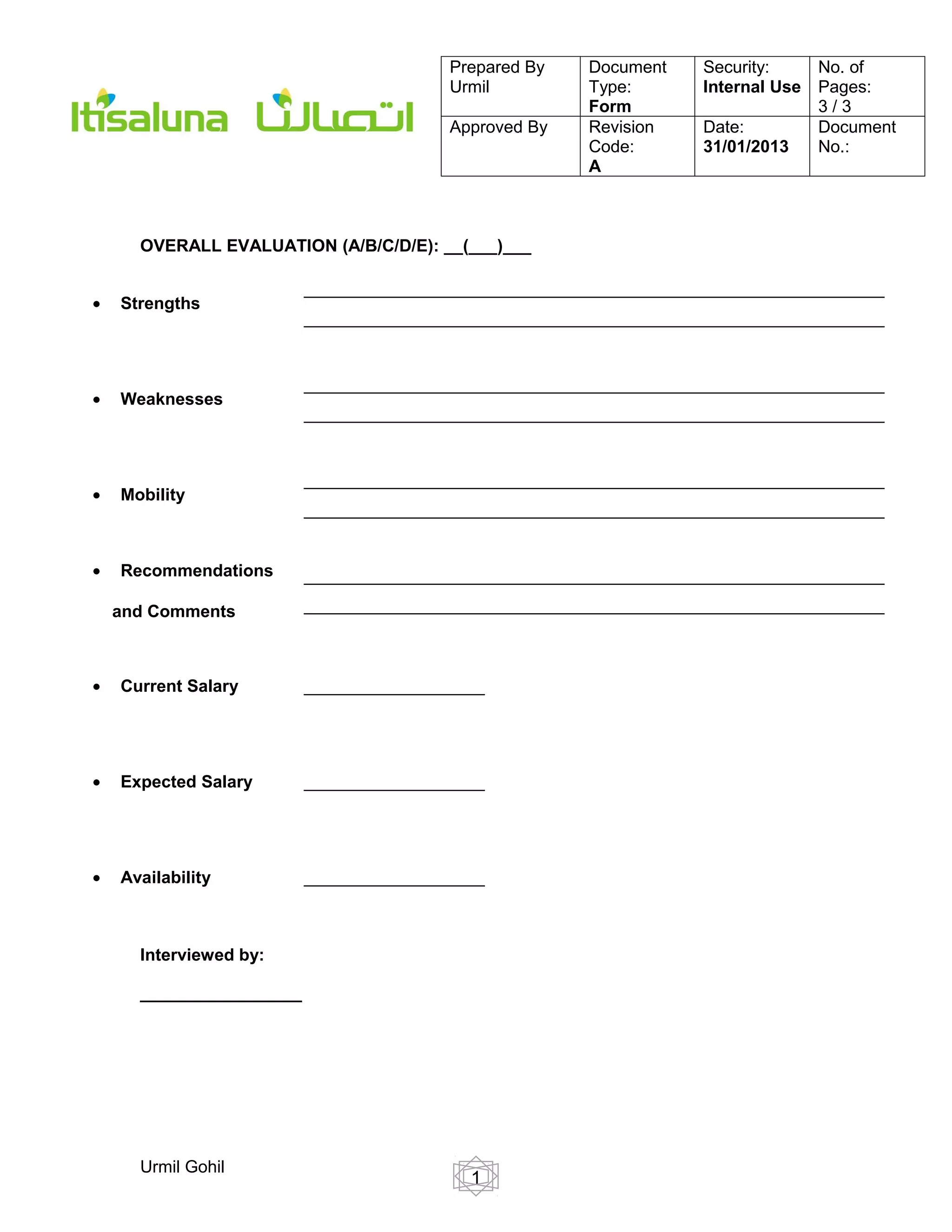 Prepared By   Document    Security:      No. of
                                         Urmil         Type:       Internal Use   Pages:
                                                       Form                       3/3
                                         Approved By   Revision    Date:          Document
                                                       Code:       31/01/2013     No.:
                                                       A



      OVERALL EVALUATION (A/B/C/D/E): __(___)___

                          _____________________________________________________________
•   Strengths
                          _____________________________________________________________


                          _____________________________________________________________
•   Weaknesses
                          _____________________________________________________________


                          _____________________________________________________________
•   Mobility
                          _____________________________________________________________


•   Recommendations       _____________________________________________________________

    and Comments          _____________________________________________________________



•   Current Salary        ___________________




•   Expected Salary       ___________________




•   Availability          ___________________



      Interviewed by:

      _________________




      Urmil Gohil
                                           1
 