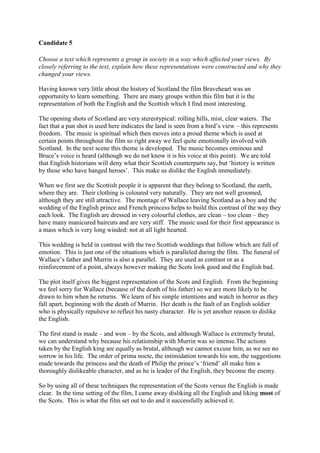 Candidate 5

Choose a text which represents a group in society in a way which affected your views. By
closely referring to the text, explain how these representations were constructed and why they
changed your views.

Having known very little about the history of Scotland the film Braveheart was an
opportunity to learn something. There are many groups within this film but it is the
representation of both the English and the Scottish which I find most interesting.

The opening shots of Scotland are very stereotypical: rolling hills, mist, clear waters. The
fact that a pan shot is used here indicates the land is seen from a bird’s view – this represents
freedom. The music is spiritual which then moves into a proud theme which is used at
certain points throughout the film so right away we feel quite emotionally involved with
Scotland. In the next scene this theme is developed. The music becomes ominous and
Bruce’s voice is heard (although we do not know it is his voice at this point). We are told
that English historians will deny what their Scottish counterparts say, but ‘history is written
by those who have hanged heroes’. This make us dislike the English immediately.

When we first see the Scottish people it is apparent that they belong to Scotland, the earth,
where they are. Their clothing is coloured very naturally. They are not well groomed,
although they are still attractive. The montage of Wallace leaving Scotland as a boy and the
wedding of the English prince and French princess helps to build this contrast of the way they
each look. The English are dressed in very colourful clothes, are clean – too clean – they
have many manicured haircuts and are very stiff. The music used for their first appearance is
a mass which is very long winded: not at all light hearted.

This wedding is held in contrast with the two Scottish weddings that follow which are full of
emotion. This is just one of the situations which is paralleled during the film. The funeral of
Wallace’s father and Murrin is also a parallel. They are used as contrast or as a
reinforcement of a point, always however making the Scots look good and the English bad.

The plot itself gives the biggest representation of the Scots and English. From the beginning
we feel sorry for Wallace (because of the death of his father) so we are more likely to be
drawn to him when he returns. We learn of his simple intentions and watch in horror as they
fall apart, beginning with the death of Murrin. Her death is the fault of an English soldier
who is physically repulsive to reflect his nasty character. He is yet another reason to dislike
the English.

The first stand is made – and won – by the Scots, and although Wallace is extremely brutal,
we can understand why because his relationship with Murrin was so intense.The actions
taken by the English king are equally as brutal, although we cannot excuse him, as we see no
sorrow in his life. The order of prima nocte, the intimidation towards his son, the suggestions
made towards the princess and the death of Philip the prince’s ‘friend’ all make him a
thoroughly dislikeable character, and as he is leader of the English, they become the enemy.

So by using all of these techniques the representation of the Scots versus the English is made
clear. In the time setting of the film, I came away disliking all the English and liking most of
the Scots. This is what the film set out to do and it successfully achieved it.
 