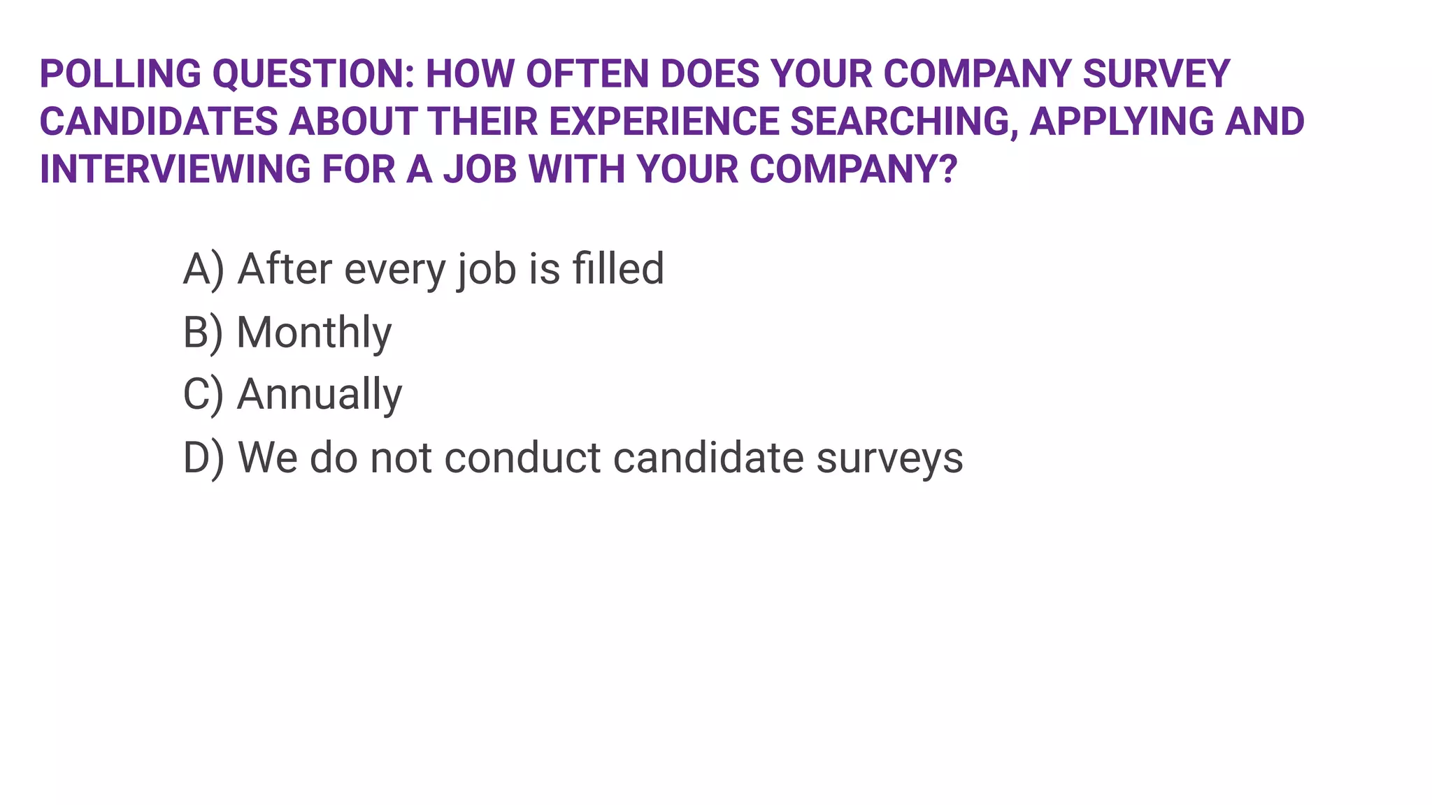 POLLING QUESTION: HOW OFTEN DOES YOUR COMPANY SURVEY
CANDIDATES ABOUT THEIR EXPERIENCE SEARCHING, APPLYING AND
INTERVIEWING FOR A JOB WITH YOUR COMPANY?

 


A) After every job is ﬁlled

B) Monthly

C) Annually

D) We do not conduct candidate surveys

 