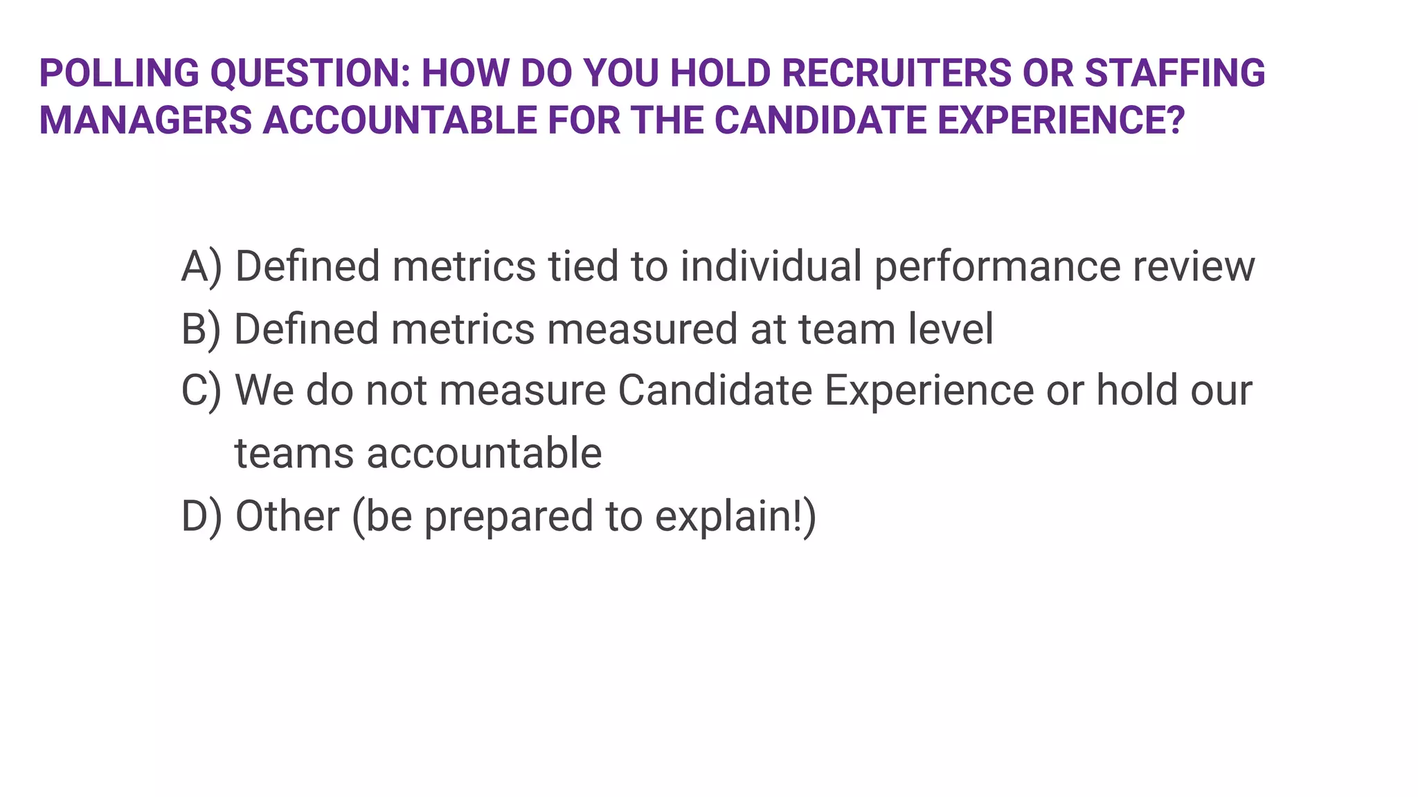 POLLING QUESTION: HOW DO YOU HOLD RECRUITERS OR STAFFING
MANAGERS ACCOUNTABLE FOR THE CANDIDATE EXPERIENCE? 



 
A) Deﬁned metrics tied to individual performance review

B) Deﬁned metrics measured at team level

C) We do not measure Candidate Experience or hold our 

 teams accountable

D) Other (be prepared to explain!)

 