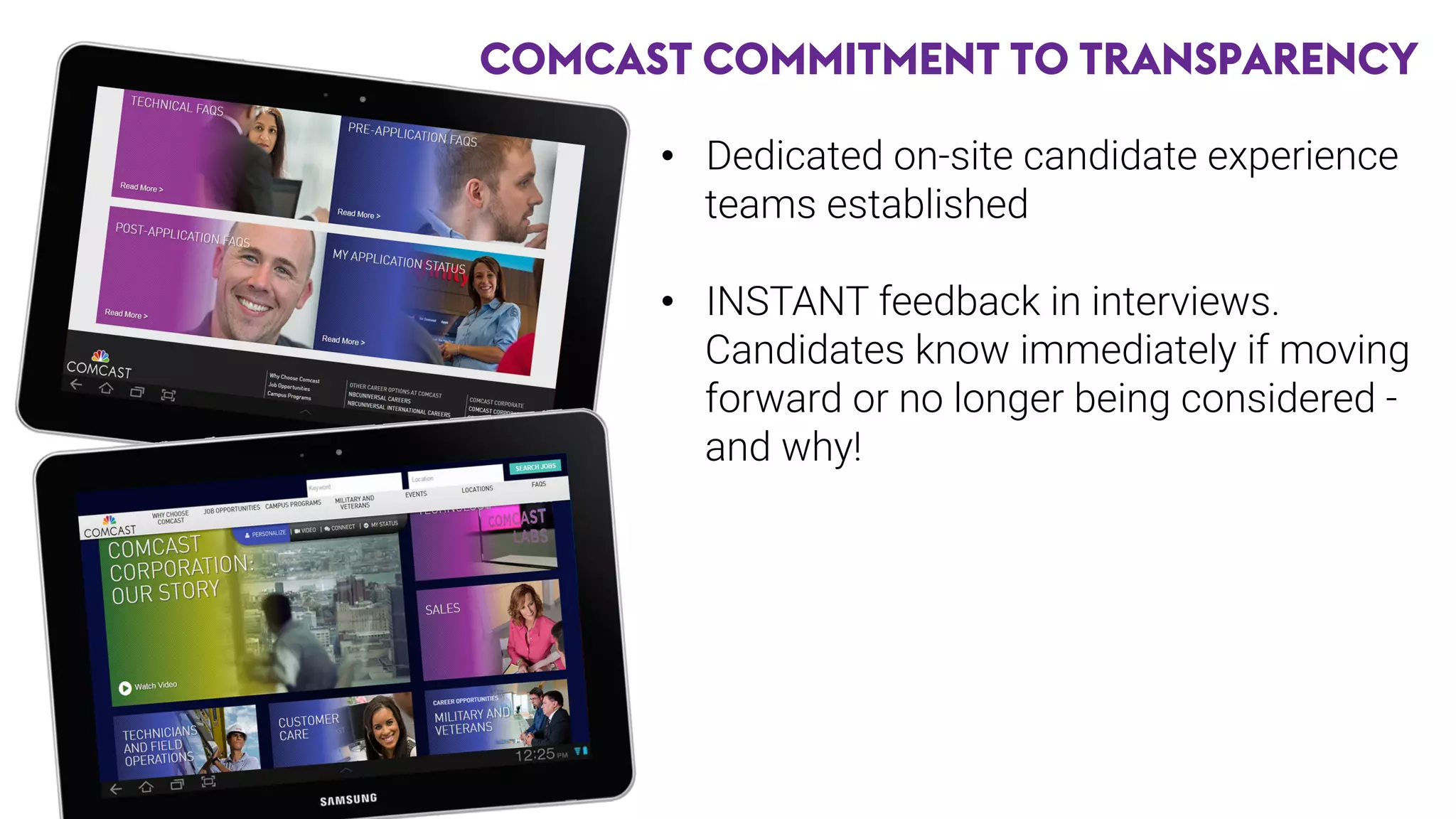 COMCAST COMMITMENT TO TRANSPARENCY
•  Dedicated on-site candidate experience
teams established
•  INSTANT feedback in interviews.
Candidates know immediately if moving
forward or no longer being considered -
and why!

 