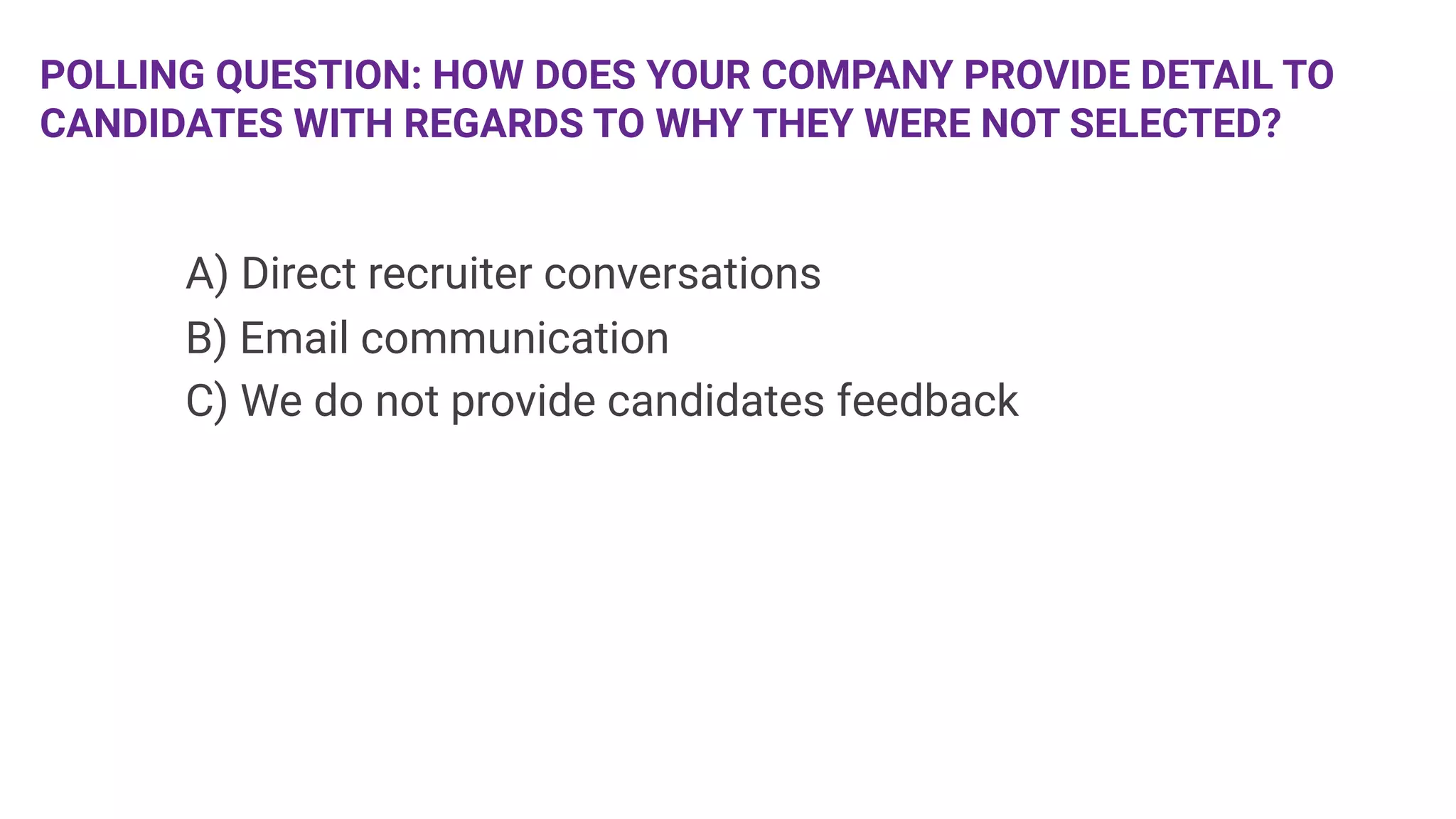 POLLING QUESTION: HOW DOES YOUR COMPANY PROVIDE DETAIL TO
CANDIDATES WITH REGARDS TO WHY THEY WERE NOT SELECTED? 

 


A) Direct recruiter conversations

B) Email communication

C) We do not provide candidates feedback

 