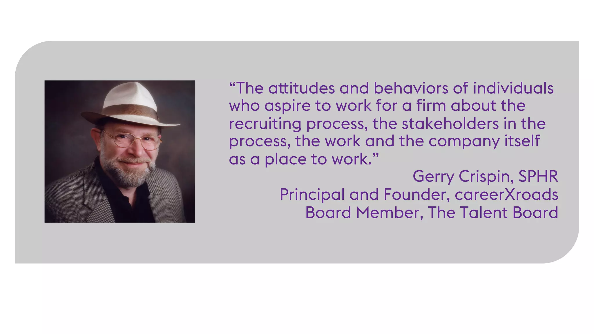 “The attitudes and behaviors of individuals
who aspire to work for a firm about the
recruiting process, the stakeholders in the
process, the work and the company itself
as a place to work.”
Gerry Crispin, SPHR
Principal and Founder, careerXroads
Board Member, The Talent Board
 
