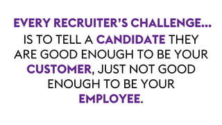 IS TO TELL A CANDIDATE THEY
ARE GOOD ENOUGH TO BE YOUR
CUSTOMER, JUST NOT GOOD
ENOUGH TO BE YOUR
EMPLOYEE.
EVERY RECRUITER’S CHALLENGE…
 