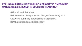 POLLING QUESTION: HOW HIGH OF A PRIORITY IS “IMPROVING
CANDIDATE EXPERIENCE” IN YOUR 2016 PLANNING?

 
A) It’s all we think about.

 
B) It comes up every now and then, we’re working on it.

 
C) Aware, but many other issues take priority. 

 
D) What is Candidate Experience?

 