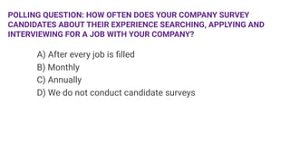 POLLING QUESTION: HOW OFTEN DOES YOUR COMPANY SURVEY
CANDIDATES ABOUT THEIR EXPERIENCE SEARCHING, APPLYING AND
INTERVIEWING FOR A JOB WITH YOUR COMPANY?

 


A) After every job is ﬁlled

B) Monthly

C) Annually

D) We do not conduct candidate surveys

 