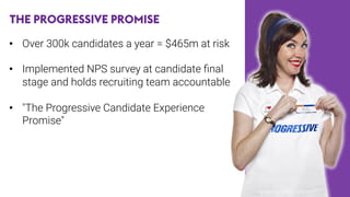 THE PROGRESSIVE PROMISE
•  Over 300k candidates a year = $465m at risk

•  Implemented NPS survey at candidate ﬁnal
stage and holds recruiting team accountable
•  "The Progressive Candidate Experience
Promise"

 