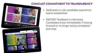 COMCAST COMMITMENT TO TRANSPARENCY
•  Dedicated on-site candidate experience
teams established
•  INSTANT feedback in interviews.
Candidates know immediately if moving
forward or no longer being considered -
and why!

 