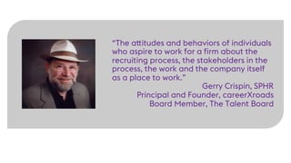 “The attitudes and behaviors of individuals
who aspire to work for a firm about the
recruiting process, the stakeholders in the
process, the work and the company itself
as a place to work.”
Gerry Crispin, SPHR
Principal and Founder, careerXroads
Board Member, The Talent Board
 