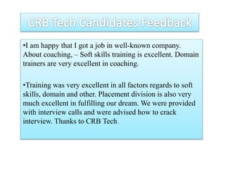 •I am happy that I got a job in well-known company.
About coaching, – Soft skills training is excellent. Domain
trainers are very excellent in coaching.
•Training was very excellent in all factors regards to soft
skills, domain and other. Placement division is also very
much excellent in fulfilling our dream. We were provided
with interview calls and were advised how to crack
interview. Thanks to CRB Tech.
 