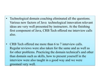 • Technological domain coaching eliminated all the questions.
Various new factors of Java technological innovation relevant
ideas are very well presented by instructors. At the finishing
first component of Java, CRB Tech offered me interview calls
also.
• CRB Tech offered me more than 6 to 7 interview calls.
Regular reviews were also taken for the same and as well as
for other problems. Practicing the domain technical's and other
than domain such as skills, how to present yourself in the
interview were also taught in a good way and we were
groomed very well.
 