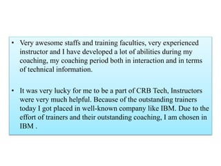• Very awesome staffs and training faculties, very experienced
instructor and I have developed a lot of abilities during my
coaching, my coaching period both in interaction and in terms
of technical information.
• It was very lucky for me to be a part of CRB Tech, Instructors
were very much helpful. Because of the outstanding trainers
today I got placed in well-known company like IBM. Due to the
effort of trainers and their outstanding coaching, I am chosen in
IBM .
 