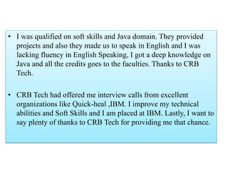 • I was qualified on soft skills and Java domain. They provided
projects and also they made us to speak in English and I was
lacking fluency in English Speaking, I got a deep knowledge on
Java and all the credits goes to the faculties. Thanks to CRB
Tech.
• CRB Tech had offered me interview calls from excellent
organizations like Quick-heal ,IBM. I improve my technical
abilities and Soft Skills and I am placed at IBM. Lastly, I want to
say plenty of thanks to CRB Tech for providing me that chance.
 