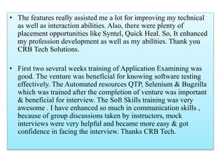• The features really assisted me a lot for improving my technical
as well as interaction abilities. Also, there were plenty of
placement opportunities like Syntel, Quick Heal. So, It enhanced
my profession development as well as my abilities. Thank you
CRB Tech Solutions.
• First two several weeks training of Application Examining was
good. The venture was beneficial for knowing software testing
effectively. The Automated resources QTP, Selenium & Bugzilla
which was trained after the completion of venture was important
& beneficial for interview. The Soft Skills training was very
awesome . I have enhanced so much in communication skills ,
because of group discussions taken by instructors, mock
interviews were very helpful and became more easy & got
confidence in facing the interview. Thanks CRB Tech.
 